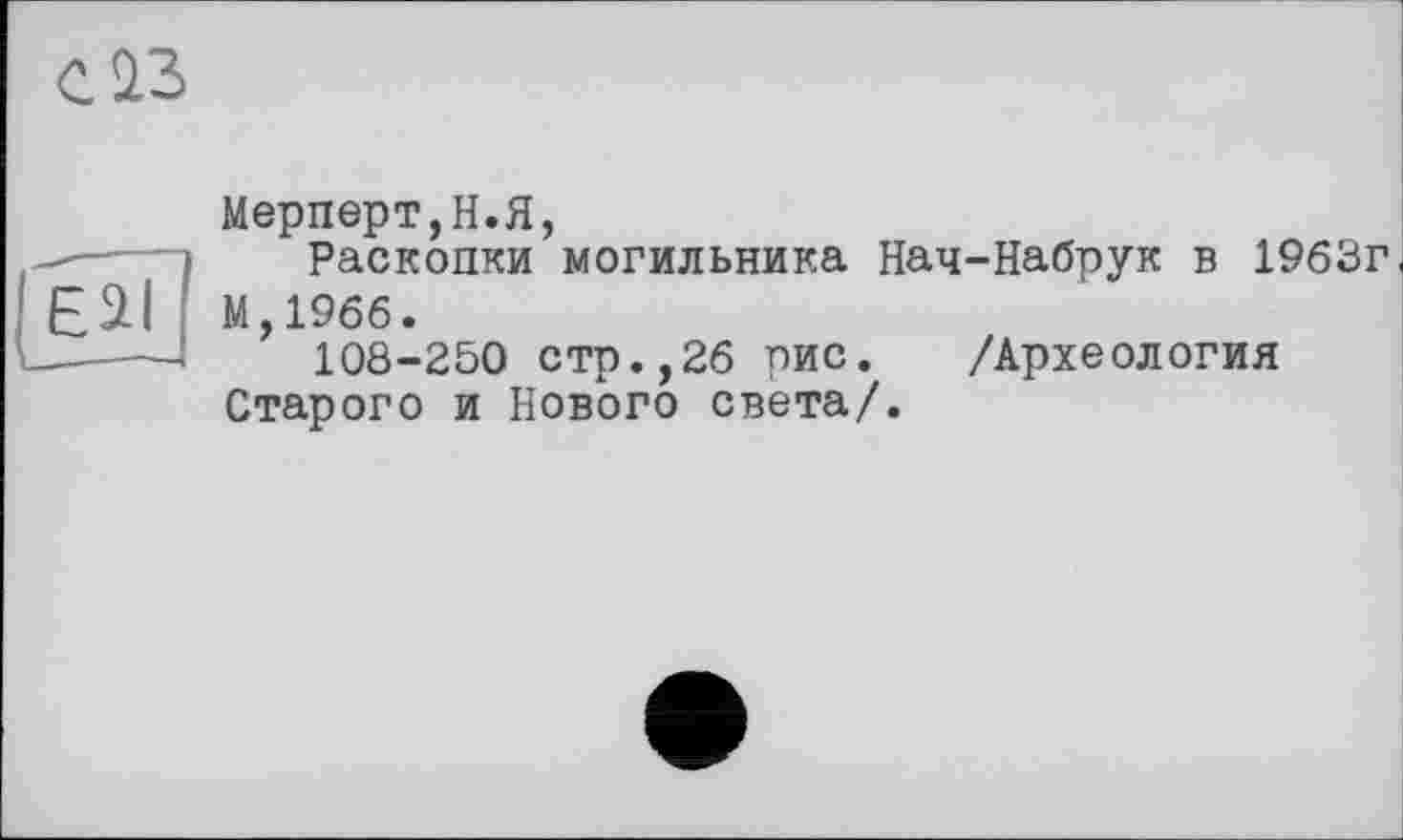 ﻿Е2І
Мерперт,Н.Я,
Раскопки могильника Нач-Набрук в 1963г М,19бб.
108-250 стр.,26 рис. /Археология Старого и Нового света/.